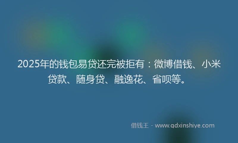 2025年的钱包易贷还完被拒有：微博借钱、小米贷款、随身贷、融逸花、省呗等。