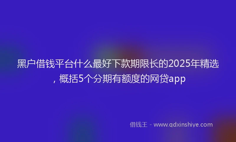 黑户借钱平台什么最好下款期限长的2025年精选，概括5个分期有额度的网贷app