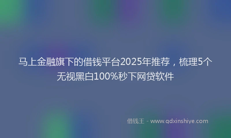 马上金融旗下的借钱平台2025年推荐，梳理5个无视黑白100%秒下网贷软件