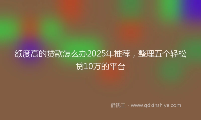 额度高的贷款怎么办2025年推荐，整理五个轻松贷10万的平台