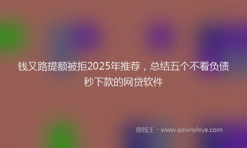 钱又路提额被拒2025年推荐，总结五个不看负债秒下款的网贷软件