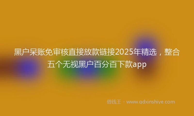 黑户呆账免审核直接放款链接2025年精选，整合五个无视黑户百分百下款app