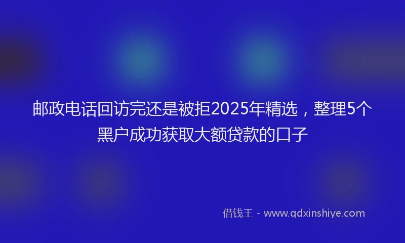 邮政电话回访完还是被拒2025年精选，整理5个黑户成功获取大额贷款的口子