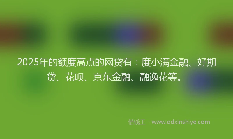 2025年的额度高点的网贷有：度小满金融、好期贷、花呗、京东金融、融逸花等。