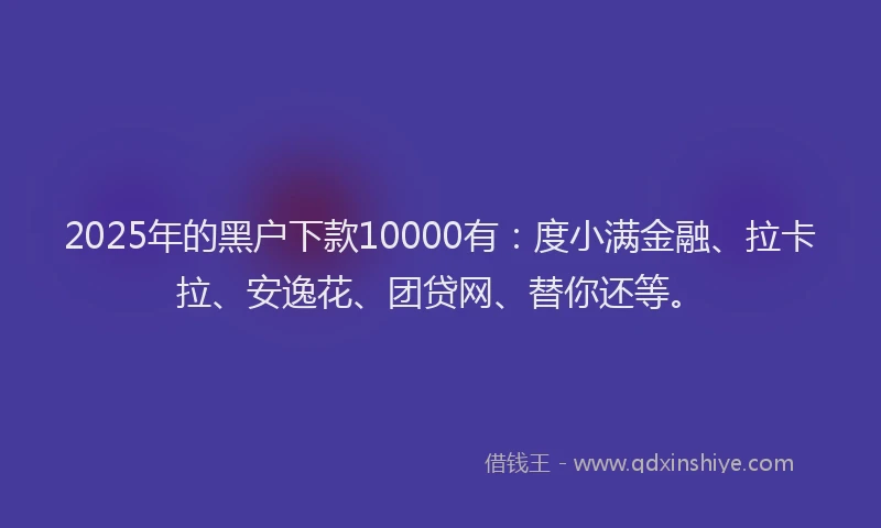 2025年的黑户下款10000有：度小满金融、拉卡拉、安逸花、团贷网、替你还等。