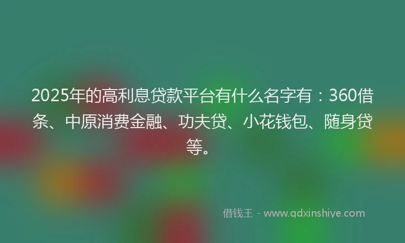 2025年的高利息贷款平台有什么名字有：360借条、中原消费金融、功夫贷、小花钱包、随身贷等。