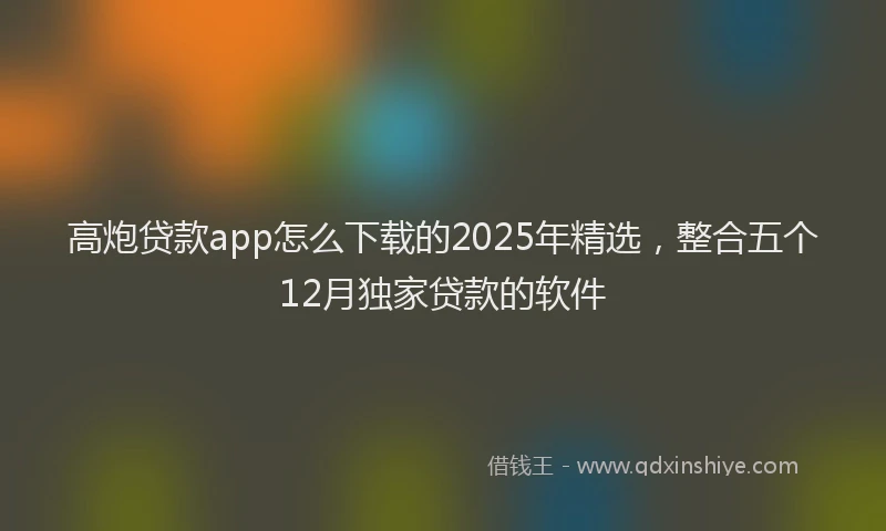 高炮贷款app怎么下载的2025年精选，整合五个12月独家贷款的软件