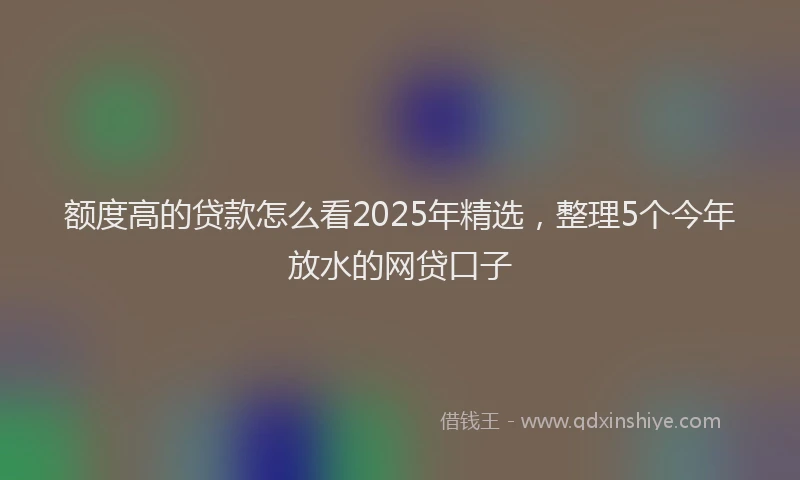 额度高的贷款怎么看2025年精选，整理5个今年放水的网贷口子