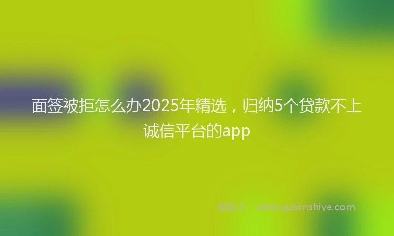 面签被拒怎么办2025年精选，归纳5个贷款不上诚信平台的app