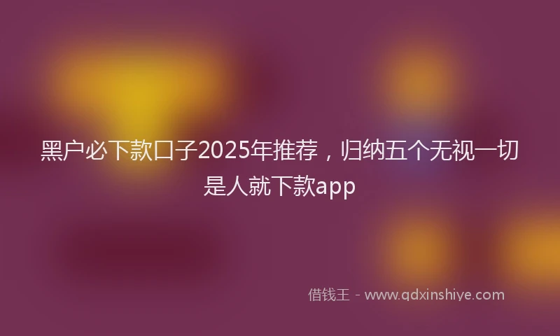 黑户必下款口子2025年推荐，归纳五个无视一切是人就下款app