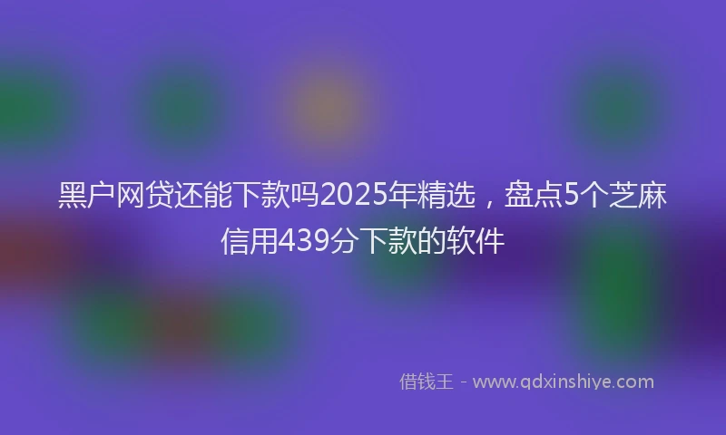 黑户网贷还能下款吗2025年精选，盘点5个芝麻信用439分下款的软件