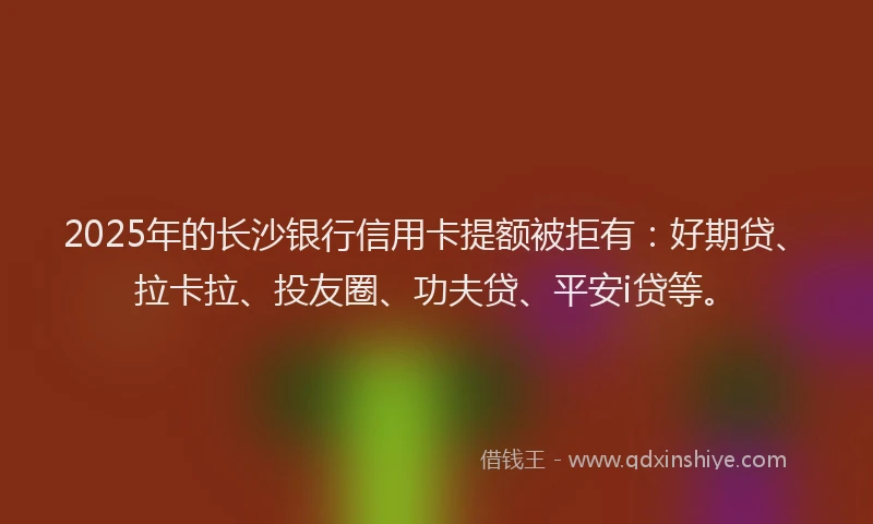 2025年的长沙银行信用卡提额被拒有：好期贷、拉卡拉、投友圈、功夫贷、平安i贷等。