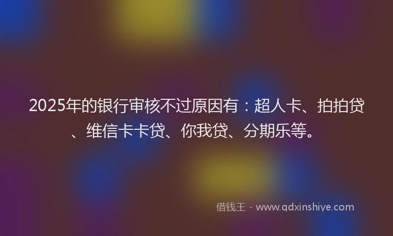 2025年的银行审核不过原因有：超人卡、拍拍贷、维信卡卡贷、你我贷、分期乐等。