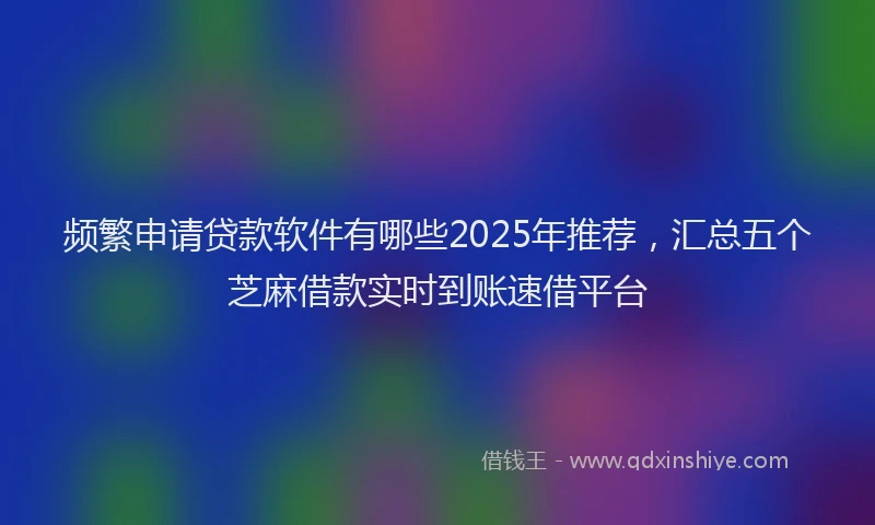 频繁申请贷款软件有哪些2025年推荐，汇总五个芝麻借款实时到账速借平台