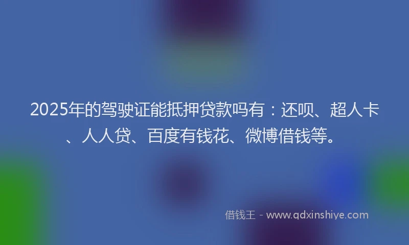 2025年的驾驶证能抵押贷款吗有：还呗、超人卡、人人贷、百度有钱花、微博借钱等。