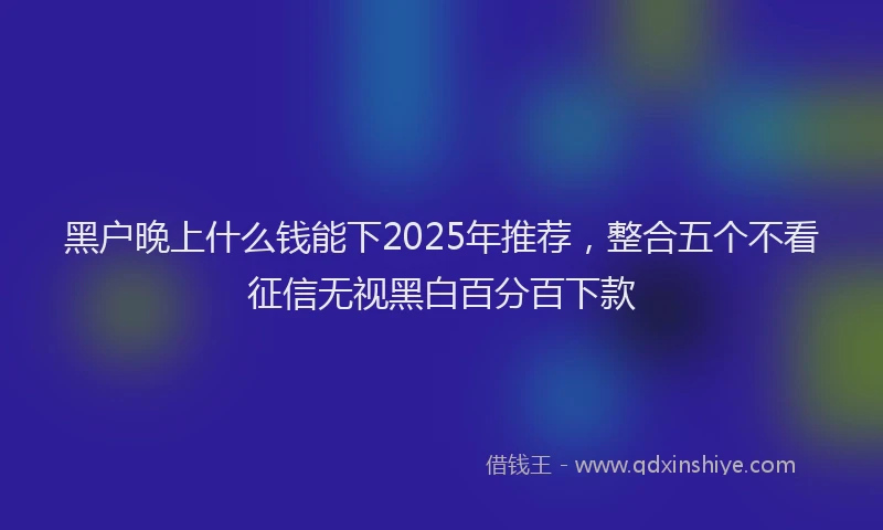 黑户晚上什么钱能下2025年推荐，整合五个不看征信无视黑白百分百下款