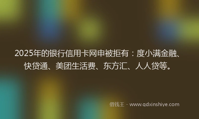 2025年的银行信用卡网申被拒有：度小满金融、快贷通、美团生活费、东方汇、人人贷等。