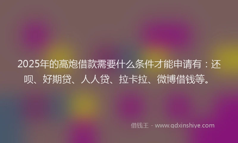 2025年的高炮借款需要什么条件才能申请有：还呗、好期贷、人人贷、拉卡拉、微博借钱等。