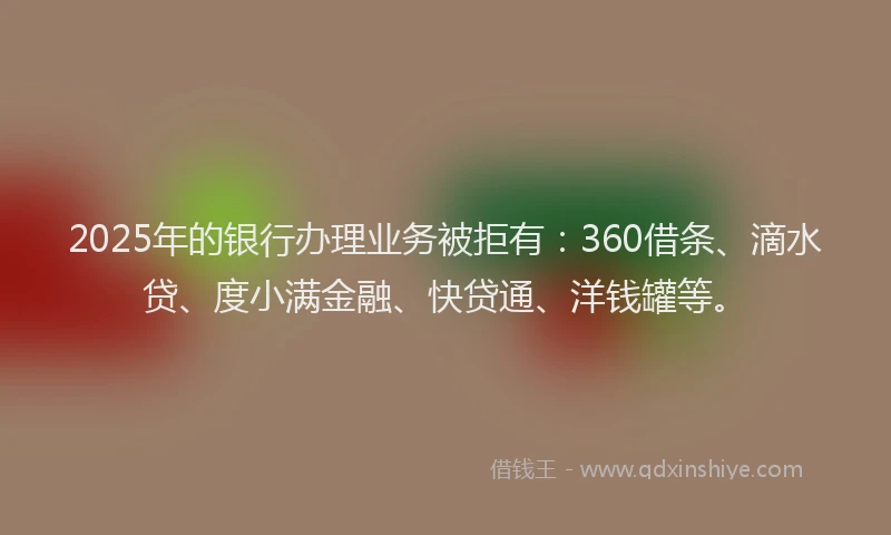 2025年的银行办理业务被拒有：360借条、滴水贷、度小满金融、快贷通、洋钱罐等。
