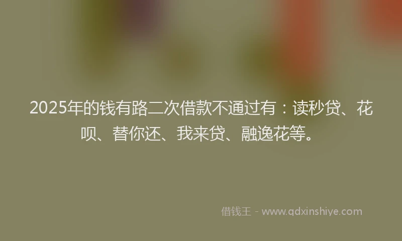 2025年的钱有路二次借款不通过有：读秒贷、花呗、替你还、我来贷、融逸花等。