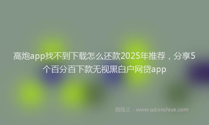 高炮app找不到下载怎么还款2025年推荐，分享5个百分百下款无视黑白户网贷app