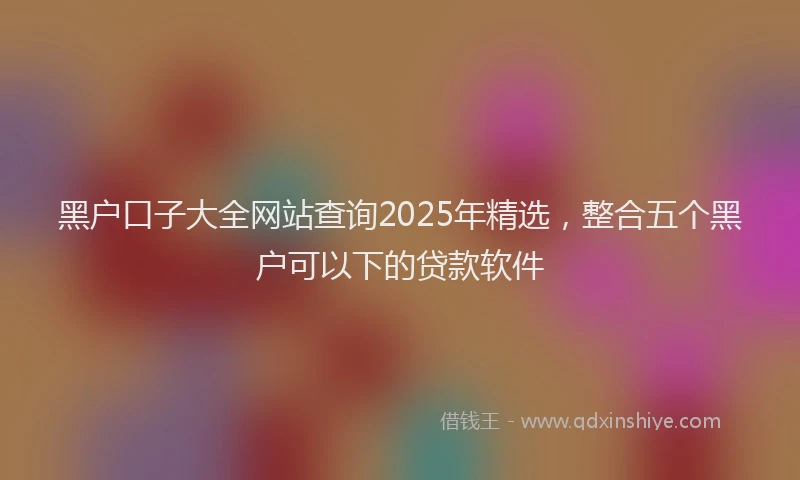 黑户口子大全网站查询2025年精选，整合五个黑户可以下的贷款软件
