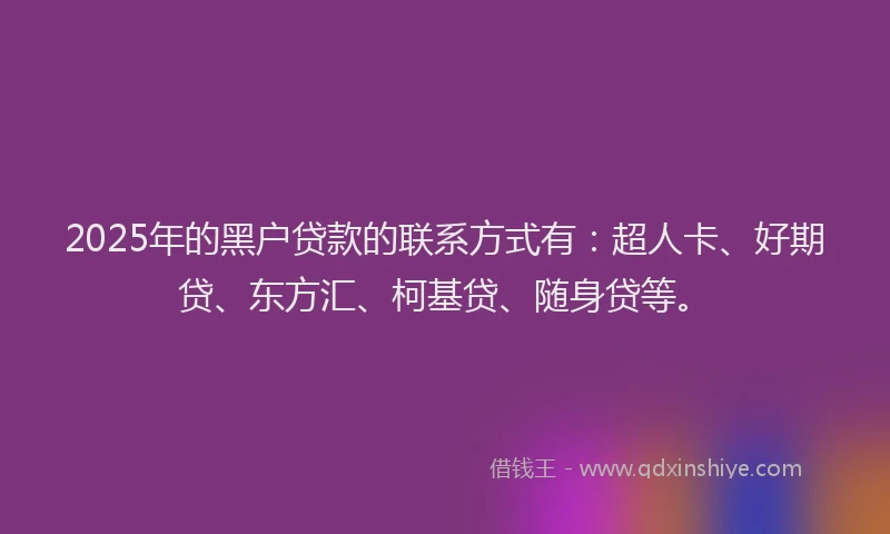2025年的黑户贷款的联系方式有：超人卡、好期贷、东方汇、柯基贷、随身贷等。