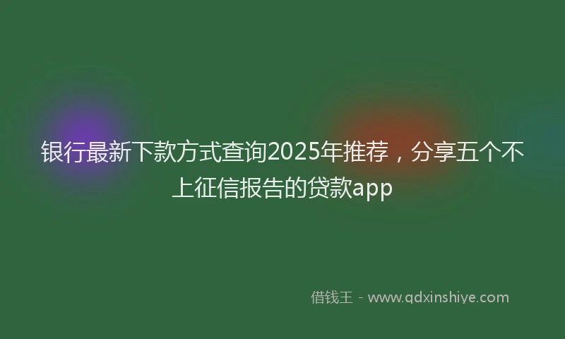 银行最新下款方式查询2025年推荐，分享五个不上征信报告的贷款app
