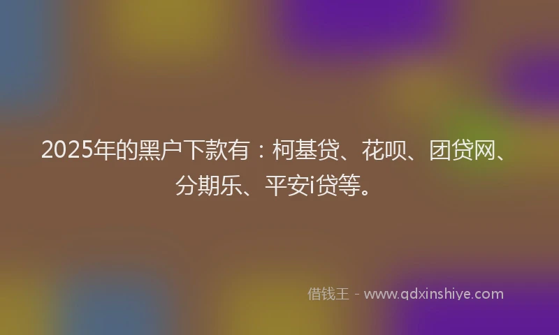 2025年的黑户下款有：柯基贷、花呗、团贷网、分期乐、平安i贷等。