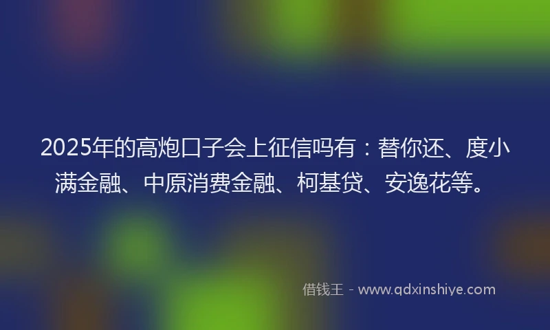 2025年的高炮口子会上征信吗有：替你还、度小满金融、中原消费金融、柯基贷、安逸花等。