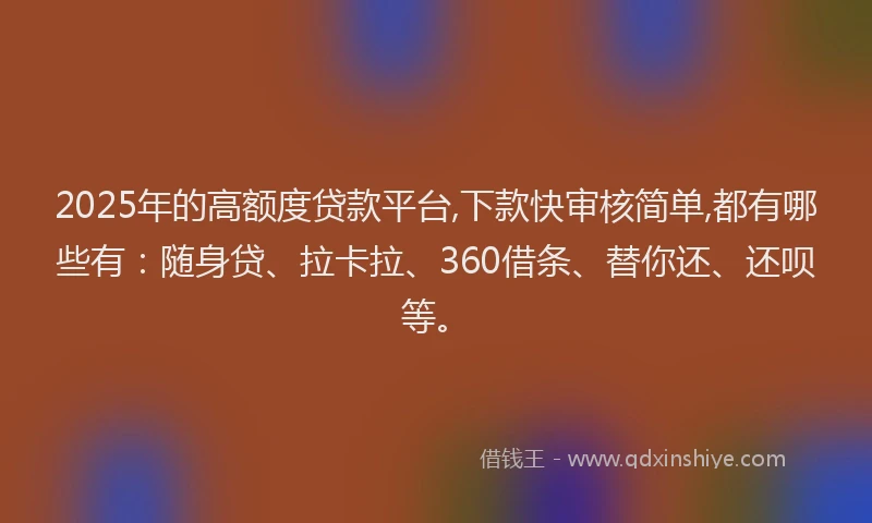 2025年的高额度贷款平台,下款快审核简单,都有哪些有：随身贷、拉卡拉、360借条、替你还、还呗等。