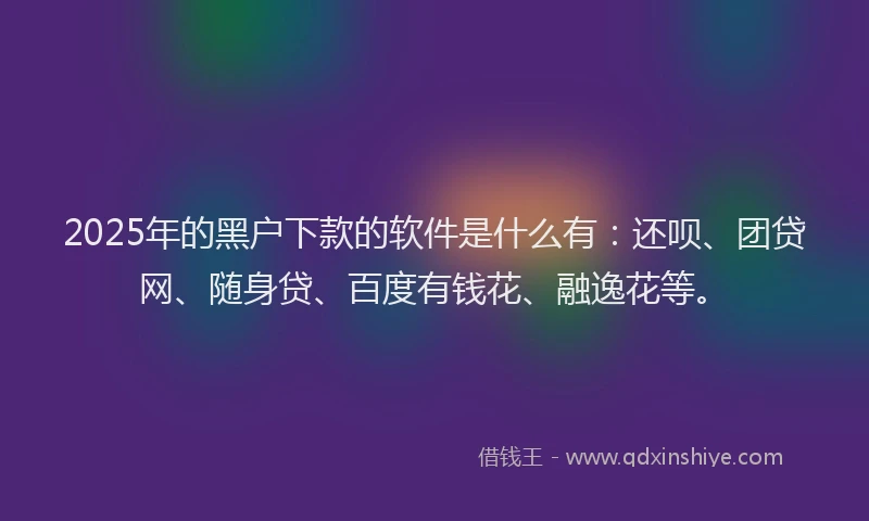 2025年的黑户下款的软件是什么有：还呗、团贷网、随身贷、百度有钱花、融逸花等。