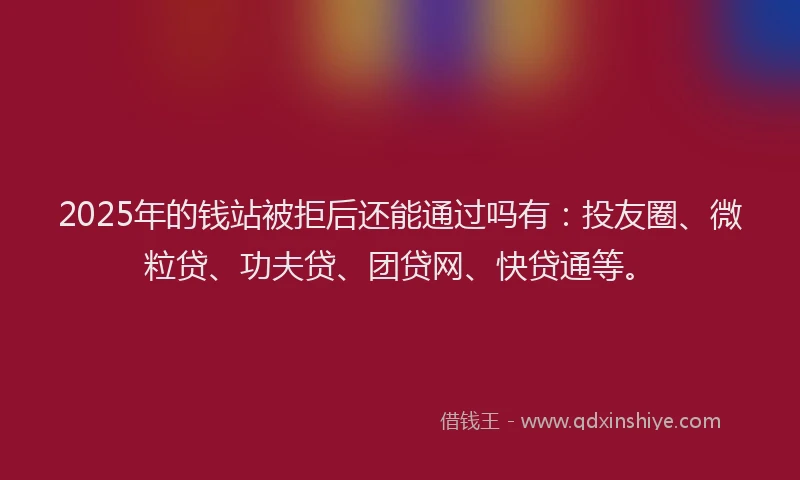 2025年的钱站被拒后还能通过吗有：投友圈、微粒贷、功夫贷、团贷网、快贷通等。