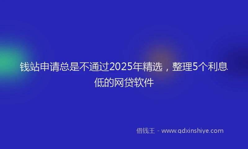 钱站申请总是不通过2025年精选，整理5个利息低的网贷软件