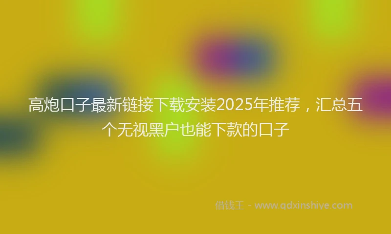 高炮口子最新链接下载安装2025年推荐，汇总五个无视黑户也能下款的口子