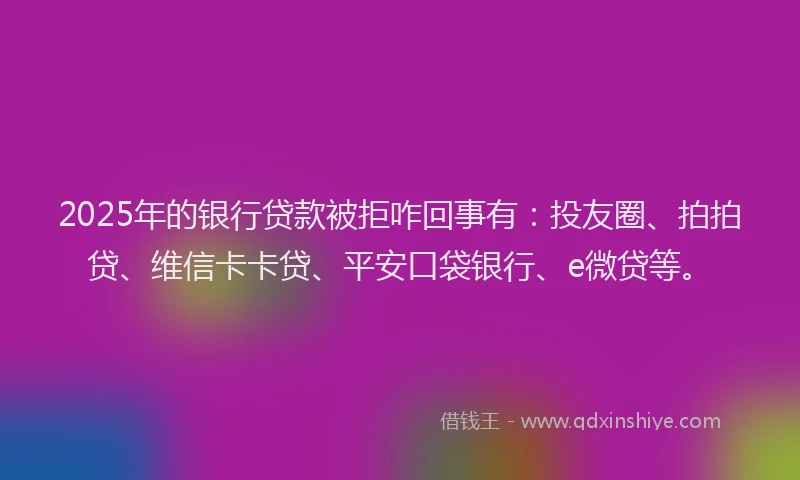 2025年的银行贷款被拒咋回事有：投友圈、拍拍贷、维信卡卡贷、平安口袋银行、e微贷等。