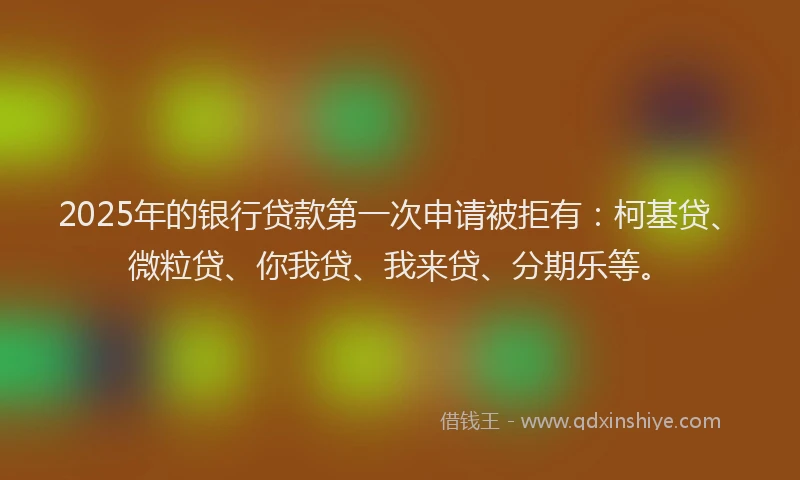 2025年的银行贷款第一次申请被拒有：柯基贷、微粒贷、你我贷、我来贷、分期乐等。