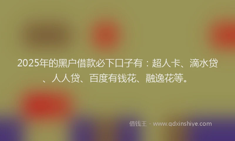 2025年的黑户借款必下口子有：超人卡、滴水贷、人人贷、百度有钱花、融逸花等。