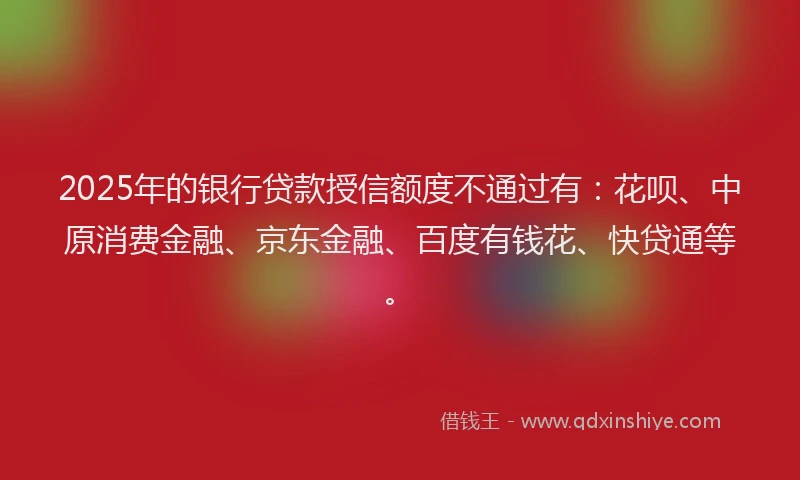 2025年的银行贷款授信额度不通过有：花呗、中原消费金融、京东金融、百度有钱花、快贷通等。