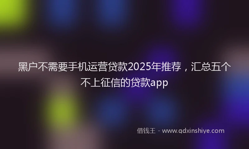 黑户不需要手机运营贷款2025年推荐，汇总五个不上征信的贷款app
