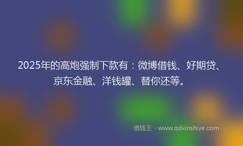 2025年的高炮强制下款有：微博借钱、好期贷、京东金融、洋钱罐、替你还等。