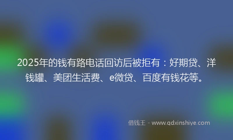 2025年的钱有路电话回访后被拒有：好期贷、洋钱罐、美团生活费、e微贷、百度有钱花等。