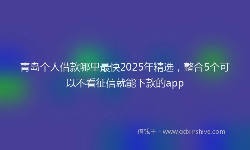青岛个人借款哪里最快2025年精选，整合5个可以不看征信就能下款的app