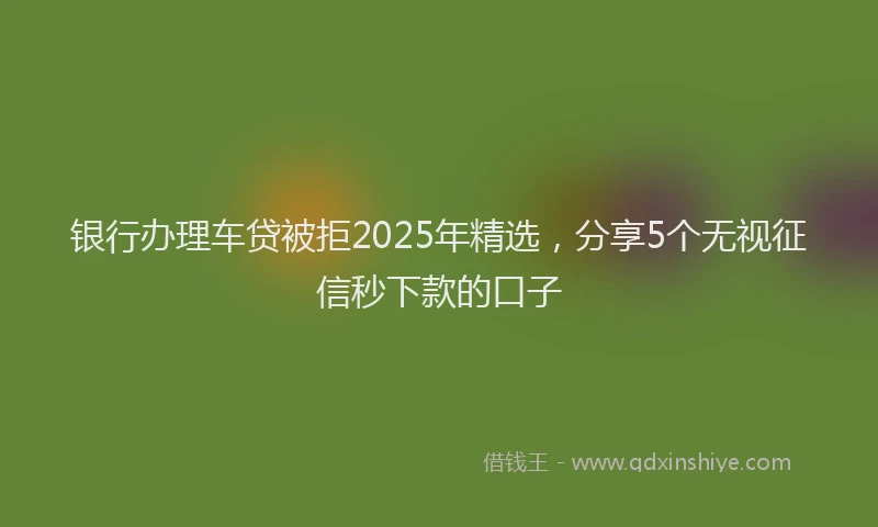 银行办理车贷被拒2025年精选，分享5个无视征信秒下款的口子