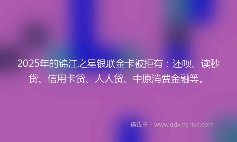 2025年的锦江之星银联金卡被拒有：还呗、读秒贷、信用卡贷、人人贷、中原消费金融等。