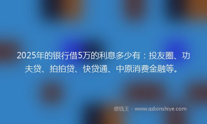 2025年的银行借5万的利息多少有：投友圈、功夫贷、拍拍贷、快贷通、中原消费金融等。