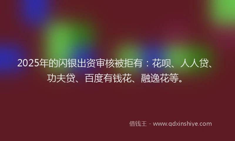 2025年的闪银出资审核被拒有：花呗、人人贷、功夫贷、百度有钱花、融逸花等。