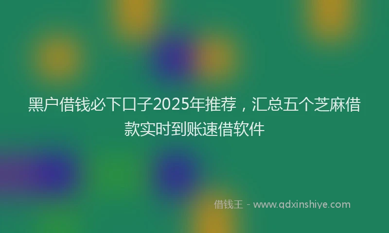 黑户借钱必下口子2025年推荐，汇总五个芝麻借款实时到账速借软件