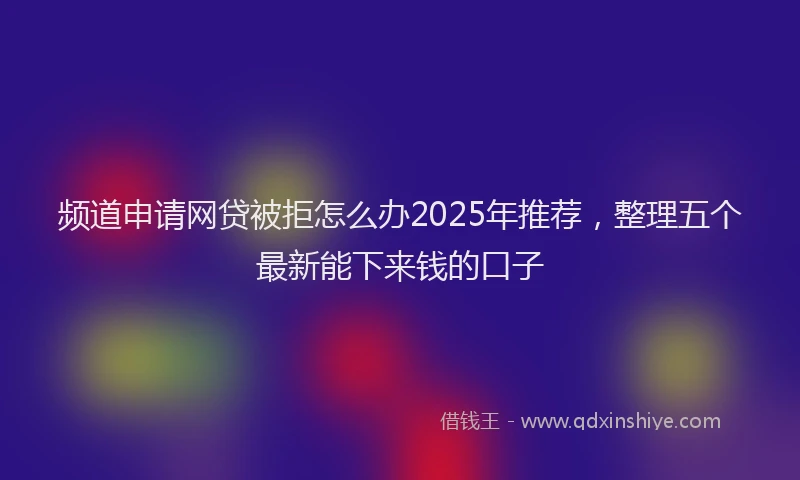 频道申请网贷被拒怎么办2025年推荐，整理五个最新能下来钱的口子