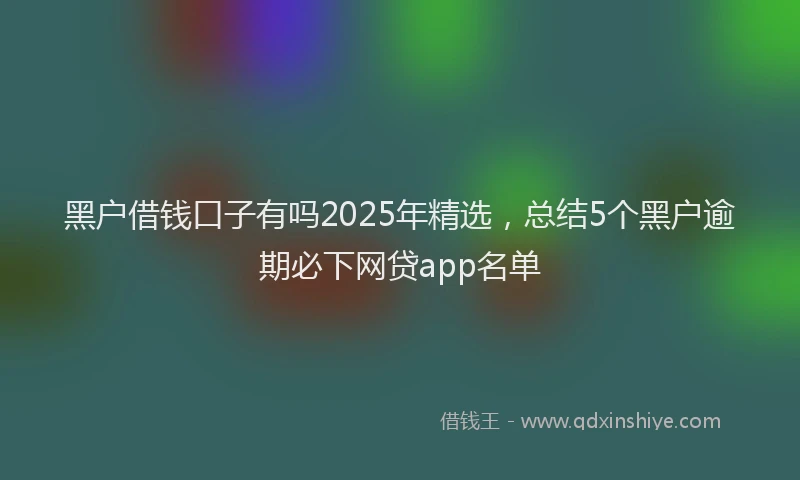 黑户借钱口子有吗2025年精选，总结5个黑户逾期必下网贷app名单